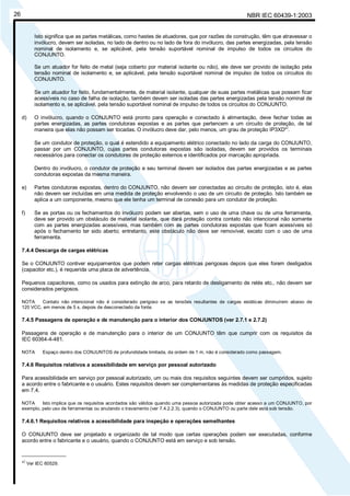 NBR IEC 60439-1:200326
Isto significa que as partes metálicas, como hastes de atuadores, que por razões de construção, têm que atravessar o
invólucro, devem ser isoladas, no lado de dentro ou no lado de fora do invólucro, das partes energizadas, pela tensão
nominal de isolamento e, se aplicável, pela tensão suportável nominal de impulso de todos os circuitos do
CONJUNTO.
Se um atuador for feito de metal (seja coberto por material isolante ou não), ele deve ser provido de isolação pela
tensão nominal de isolamento e, se aplicável, pela tensão suportável nominal de impulso de todos os circuitos do
CONJUNTO.
Se um atuador for feito, fundamentalmente, de material isolante, qualquer de suas partes metálicas que possam ficar
acessíveis no caso de falha de isolação, também devem ser isoladas das partes energizadas pela tensão nominal de
isolamento e, se aplicável, pela tensão suportável nominal de impulso de todos os circuitos do CONJUNTO.
d) O invólucro, quando o CONJUNTO está pronto para operação e conectado à alimentação, deve fechar todas as
partes energizadas, as partes condutoras expostas e as partes que pertencem a um circuito de proteção, de tal
maneira que elas não possam ser tocadas. O invólucro deve dar, pelo menos, um grau de proteção IP3XD*
)
.
Se um condutor de proteção, o qual é estendido a equipamento elétrico conectado no lado da carga do CONJUNTO,
passar por um CONJUNTO, cujas partes condutoras expostas são isoladas, devem ser providos os terminais
necessários para conectar os condutores de proteção externos e identificados por marcação apropriada.
Dentro do invólucro, o condutor de proteção e seu terminal devem ser isolados das partes energizadas e as partes
condutoras expostas da mesma maneira.
e) Partes condutoras expostas, dentro do CONJUNTO, não devem ser conectadas ao circuito de proteção, isto é, elas
não devem ser incluídas em uma medida de proteção envolvendo o uso de um circuito de proteção. Isto também se
aplica a um componente, mesmo que ele tenha um terminal de conexão para um condutor de proteção.
f) Se as portas ou os fechamentos do invólucro podem ser abertas, sem o uso de uma chave ou de uma ferramenta,
deve ser provido um obstáculo de material isolante, que dará proteção contra contato não intencional não somente
com as partes energizadas acessíveis, mas também com as partes condutoras expostas que ficam acessíveis só
após o fechamento ter sido aberto; entretanto, este obstáculo não deve ser removível, exceto com o uso de uma
ferramenta.
7.4.4 Descarga de cargas elétricas
Se o CONJUNTO contiver equipamentos que podem reter cargas elétricas perigosas depois que eles forem desligados
(capacitor etc.), é requerida uma placa de advertência.
Pequenos capacitores, como os usados para extinção de arco, para retardo de desligamento de relés etc., não devem ser
considerados perigosos.
NOTA Contato não intencional não é considerado perigoso se as tensões resultantes de cargas estáticas diminuírem abaixo de
120 VCC, em menos de 5 s, depois de desconectado da fonte.
7.4.5 Passagens de operação e de manutenção para o interior dos CONJUNTOS (ver 2.7.1 e 2.7.2)
Passagens de operação e de manutenção para o interior de um CONJUNTO têm que cumprir com os requisitos da
IEC 60364-4-481.
NOTA Espaço dentro dos CONJUNTOS de profundidade limitada, da ordem de 1 m, não é considerado como passagem.
7.4.6 Requisitos relativos a acessibilidade em serviço por pessoal autorizado
Para acessibilidade em serviço por pessoal autorizado, um ou mais dos requisitos seguintes devem ser cumpridos, sujeito
a acordo entre o fabricante e o usuário. Estes requisitos devem ser complementares às medidas de proteção especificadas
em 7.4.
NOTA Isto implica que os requisitos acordados são válidos quando uma pessoa autorizada pode obter acesso a um CONJUNTO, por
exemplo, pelo uso de ferramentas ou anulando o travamento (ver 7.4.2.2.3), quando o CONJUNTO ou parte dele está sob tensão.
7.4.6.1 Requisitos relativos a acessibilidade para inspeção e operações semelhantes
O CONJUNTO deve ser projetado e organizado de tal modo que certas operações podem ser executadas, conforme
acordo entre o fabricante e o usuário, quando o CONJUNTO está em serviço e sob tensão.
_______________
*)
Ver IEC 60529.
Cópia não autorizada
 