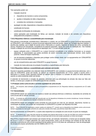 NBR IEC 60439-1:2003 27
Tais operações podem ser:
- inspeção visual de:
• dispositivos de manobra e outros componentes,
• ajustes e indicações de relés e disparadores,
• conexões dos condutores e marcações;
- ajustagem de relés, disparadores e dispositivos eletrônicos;
- substituição de fusíveis;
- substituição de lâmpadas de sinalização;
- certas operações para localização de falhas, por exemplo, medição de tensão e de corrente com dispositivos
adequadamente projetados e isolados.
7.4.6.2 Requisitos relativos a acessibilidade para manutenção
Para permitir a manutenção, acordada entre o fabricante e o usuário, em um CONJUNTO ou grupo funcional desconectado
do CONJUNTO, com unidades ou grupos funcionais adjacentes ainda sob tensão, devem ser tomadas algumas medidas. A
escolha das medidas, que é objeto de acordo entre o fabricante e o usuário, depende de fatores tais como: condições de
serviço, freqüência de manutenção, competência do pessoal autorizado, regras dos locais da instalação etc. Tais medidas
incluem a seleção de uma forma apropriada de separação (ver 7.7) e que também pode ser:
- espaço suficiente entre o CONJUNTO ou o grupo funcional considerado e as unidades funcionais ou os grupos
adjacentes. É recomendado que partes prováveis de serem removidas para manutenção tenham, tanto quanto
possível, meios de fixação imperdíveis;
- uso de barreiras projetadas e dispostas para proteger contra contato direto com os equipamentos em CONJUNTOS
ou grupos funcionais adjacentes;
- uso de compartimentos para cada CONJUNTO ou grupo funcional;
- inserção de meios adicionais de proteção fornecidos ou especificados pelo fabricante.
7.4.6.3 Requisitos relativos a acessibilidade para extensão sob tensão
Quando é requerido possibilitar uma extensão futura do CONJUNTO, com unidades ou grupos funcionais adicionais, com o
resto do CONJUNTO, ainda sob tensão, se aplicam os requisitos especificados em 7.4.6.2, sujeito a acordo entre o
fabricante e o usuário. Estes requisitos também se aplicam para a inserção e a conexão de cabos de saída adicionais,
quando os cabos existentes estão sob tensão.
A extensão do barramento e conexão de unidades adicionais para sua alimentação de entrada não deve ser feita sob
tensão, a menos que o projeto do CONJUNTO permita tais conexões.
7.5 Proteção contra curto-circuito e corrente suportável de curto-circuito
NOTA Por enquanto, esta subseção se aplica principalmente a equipamento em CA. Requisitos relativos a equipamento em CC estão
em estudo.
7.5.1 Generalidades
CONJUNTOS devem ser construídos de maneira a resistir aos esforços térmicos e dinâmicos, resultantes de correntes de
curto-circuito até os valores nominais.
NOTA A corrente de curto-circuito pode ser reduzida pelo uso de dispositivos limitadores de corrente (indutâncias, fusíveis limitadores
de corrente ou outros dispositivos de manobra limitadores de corrente).
CONJUNTOS devem ser protegidos contra correntes de curto-circuito por meio de, por exemplo, disjuntores, fusíveis ou
combinação de ambos, que podem ser incorporados no CONJUNTO ou podem ser dispostos fora dele.
NOTA Para CONJUNTOS destinados a serem usados em sistemas IT*
)
, convém que os dispositivos de proteção contra curto-circuito
tenham capacidade de interrupção suficiente em cada polo à tensão entre fases, para eliminar dupla falha à terra.
Quando encomendar um CONJUNTO, o usuário deve especificar as condições de curto-circuito no ponto da instalação.
NOTA É desejável que o grau mais alto possível de proteção para pessoa seja provido no caso de uma falha que conduza a formação
de arco dentro de um CONJUNTO, embora o objeto principal seja evitar tal arco por projeto apropriado ou limitar sua duração.
Para PTTA, é recomendado usar arranjos com ensaios de tipo, por exemplo, barramento, a menos que as exceções dadas
em 8.2.3.1.1 a 8.2.3.1.3 sejam aplicáveis. Em casos excepcionais, onde o uso de arranjos com ensaios de tipo não são
possíveis, a corrente de curto-circuito suportável de tais partes (ver 8.2.3.2.6) deve ser verificada por meio de extrapolação
de arranjos de ensaios semelhantes (ver IEC 60865 e IEC 61117).
________________
*
)
Ver IEC 60364-3.
Cópia não autorizada
 