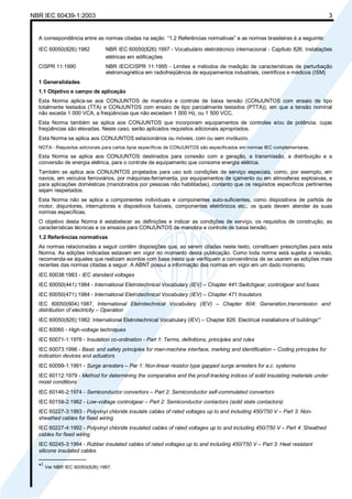 NBR IEC 60439-1:2003 3
A correspondência entre as normas citadas na seção “1.2 Referências normativas” e as normas brasileiras é a seguinte:
IEC 60050(826):1982 NBR IEC 60050(826):1997 - Vocabulário eletrotécnico internacional - Capítulo 826: Instalações
elétricas em edificações
CISPR 11:1990 NBR IEC/CISPR 11:1995 - Limites e métodos de medição de características de perturbação
eletromagnética em radiofreqüência de equipamentos industriais, científicos e médicos (ISM)
1 Generalidades
1.1 Objetivo e campo de aplicação
Esta Norma aplica-se aos CONJUNTOS de manobra e controle de baixa tensão (CONJUNTOS com ensaio de tipo
totalmente testados (TTA) e CONJUNTOS com ensaio de tipo parcialmente testados (PTTA)), em que a tensão nominal
não exceda 1 000 VCA, a freqüências que não excedam 1 000 Hz, ou 1 500 VCC.
Esta Norma também se aplica aos CONJUNTOS que incorporam equipamentos de controles e/ou de potência, cujas
freqüências são elevadas. Neste caso, serão aplicados requisitos adicionais apropriados.
Esta Norma se aplica aos CONJUNTOS estacionários ou móveis, com ou sem invólucro.
NOTA - Requisitos adicionais para certos tipos específicos de CONJUNTOS são especificados em normas IEC complementares.
Esta Norma se aplica aos CONJUNTOS destinados para conexão com a geração, a transmissão, a distribuição e a
conversão de energia elétrica, para o controle de equipamento que consome energia elétrica.
Também se aplica aos CONJUNTOS projetados para uso sob condições de serviço especiais, como, por exemplo, em
navios, em veículos ferroviários, por máquinas-ferramenta, por equipamentos de içamento ou em atmosferas explosivas, e
para aplicações domésticas (manobrados por pessoas não habilitadas), contanto que os requisitos específicos pertinentes
sejam respeitados.
Esta Norma não se aplica a componentes individuais e componentes auto-suficientes, como dispositivos de partida de
motor, disjuntores, interruptores e dispositivos fusíveis, componentes eletrônicos etc., os quais devem atender às suas
normas específicas.
O objetivo desta Norma é estabelecer as definições e indicar as condições de serviço, os requisitos de construção, as
características técnicas e os ensaios para CONJUNTOS de manobra e controle de baixa tensão.
1.2 Referências normativas
As normas relacionadas a seguir contêm disposições que, ao serem citadas neste texto, constituem prescrições para esta
Norma. As edições indicadas estavam em vigor no momento desta publicação. Como toda norma está sujeita a revisão,
recomenda-se àqueles que realizam acordos com base nesta que verifiquem a conveniência de se usarem as edições mais
recentes das normas citadas a seguir. A ABNT possui a informação das normas em vigor em um dado momento.
IEC 60038:1983 - IEC standard voltages
IEC 60050(441):1984 - International Eletrotechnical Vocabulary (IEV) – Chapter 441:Switchgear, controlgear and fuses
IEC 60050(471):1984 - International Eletrotechnical Vocabulary (IEV) – Chapter 471:Insulators
IEC 60050(604):1987, International Eletrotechnical Vocabulary (IEV) – Chapter 604: Generation,transmission and
distribution of electricity – Operation
IEC 60050(826):1982: International Eletrotechnical Vocabulary (IEV) – Chapter 826: Electrical installations of buildings*)
IEC 60060 - High-voltage techniques
IEC 60071-1:1976 - Insulation co-ordination - Part 1: Terms, definitions, principles and rules
IEC 60073:1996 - Basic and safety principles for man-machine interface, marking and identification – Coding principles for
indication devices and actuators
IEC 60099-1:1991 - Surge arresters – Par 1: Non-linear resistor type gapped surge arresters for a.c. systems
IEC 60112:1979 - Method for determining the comparative and the proof-tracking indices of solid insulating materials under
moist conditions
IEC 60146-2:1974 - Semiconductor convertors – Part 2: Semiconductor self-commulated convertors
IEC 60158-2:1982 - Low-voltage controlgear – Part 2: Semiconductor contactors (solid state contactors)
IEC 60227-3:1993 - Polyvinyl chloride insulate cables of rated voltages up to and including 450/750 V – Part 3: Non-
sheathed cables for fixed wiring
IEC 60227-4:1992 - Polyvinyl chloride insulated cables of rated voltages up to and including 450/750 V – Part 4: Sheathed
cables for fixed wiring
IEC 60245-3:1994 - Rubber insulated cables of rated voltages up to and including 450/750 V – Part 3: Heat resistant
silicone insulated cables
________________
*)
Ver NBR IEC 60050(826):1997.
Cópia não autorizada
 