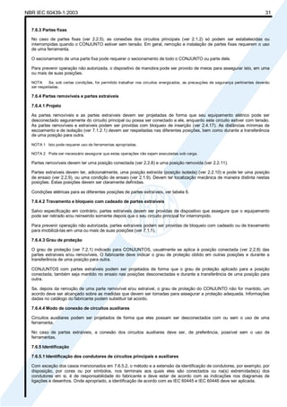 NBR IEC 60439-1:2003 31
7.6.3 Partes fixas
No caso de partes fixas (ver 2.2.5), as conexões dos circuitos principais (ver 2.1.2) só podem ser estabelecidas ou
interrompidas quando o CONJUNTO estiver sem tensão. Em geral, remoção e instalação de partes fixas requerem o uso
de uma ferramenta.
O secionamento de uma parte fixa pode requerer o secionamento de todo o CONJUNTO ou parte dele.
Para prevenir operação não autorizada, o dispositivo de manobra pode ser provido de meios para assegurar isto, em uma
ou mais de suas posições.
NOTA Se, sob certas condições, for permitido trabalhar nos circuitos energizados, as precauções de segurança pertinentes deverão
ser respeitadas.
7.6.4 Partes removíveis e partes extraíveis
7.6.4.1 Projeto
As partes removíveis e as partes extraíveis devem ser projetadas de forma que seu equipamento elétrico pode ser
desconectado seguramente do circuito principal ou possa ser conectado a ele, enquanto este circuito estiver com tensão.
As partes removíveis e extraíveis podem ser providas com bloqueio de inserção (ver 2.4.17). As distâncias mínimas de
escoamento e de isolação (ver 7.1.2.1) devem ser respeitadas nas diferentes posições, bem como durante a transferência
de uma posição para outra.
NOTA 1 Isto pode requerer uso de ferramentas apropriadas.
NOTA 2 Pode ser necessário assegurar que estas operações não sejam executadas sob carga.
Partes removíveis devem ter uma posição conectada (ver 2.2.8) e uma posição removida (ver 2.2.11).
Partes extraíveis devem ter, adicionalmente, uma posição extraída (posição isolada) (ver 2.2.10) e pode ter uma posição
de ensaio (ver 2.2.9), ou uma condição de ensaio (ver 2.1.9). Devem ter localização mecânica de maneira distinta nestas
posições. Estas posições devem ser claramente definidas.
Condições elétricas para as diferentes posições de partes extraíveis, ver tabela 6.
7.6.4.2 Travamento e bloqueio com cadeado de partes extraíveis
Salvo especificação em contrário, partes extraíveis devem ser providas de dispositivo que assegure que o equipamento
pode ser retirado e/ou reinserido somente depois que o seu circuito principal for interrompido.
Para prevenir operação não autorizada, partes extraíveis podem ser providas de bloqueio com cadeado ou de travamento
para imobilizá-las em uma ou mais de suas posições (ver 7.1.1).
7.6.4.3 Grau de proteção
O grau de proteção (ver 7.2.1) indicado para CONJUNTOS, usualmente se aplica à posição conectada (ver 2.2.8) das
partes extraíveis e/ou removíveis. O fabricante deve indicar o grau de proteção obtido em outras posições e durante a
transferência de uma posição para outra.
CONJUNTOS com partes extraíveis podem ser projetados de forma que o grau de proteção aplicado para a posição
conectada, também seja mantido no ensaio nas posições desconectadas e durante a transferência de uma posição para
outra.
Se, depois da remoção de uma parte removível e/ou extraível, o grau de proteção do CONJUNTO não for mantido, um
acordo deve ser alcançado sobre as medidas que devem ser tomadas para assegurar a proteção adequada. Informações
dadas no catálogo do fabricante podem substituir tal acordo.
7.6.4.4 Modo de conexão de circuitos auxiliares
Circuitos auxiliares podem ser projetados de forma que eles possam ser desconectados com ou sem o uso de uma
ferramenta.
No caso de partes extraíveis, a conexão dos circuitos auxiliares deve ser, de preferência, possível sem o uso de
ferramentas.
7.6.5 Identificação
7.6.5.1 Identificação dos condutores de circuitos principais e auxiliares
Com exceção dos casos mencionados em 7.6.5.2, o método e a extensão da identificação de condutores, por exemplo, por
disposição, por cores ou por símbolos, nos terminais aos quais eles são conectados ou na(s) extremidade(s) dos
condutores em si, é de responsabilidade do fabricante e deve estar de acordo com as indicações nos diagramas de
ligações e desenhos. Onde apropriado, a identificação de acordo com as IEC 60445 e IEC 60446 deve ser aplicada.
Cópia não autorizada
 