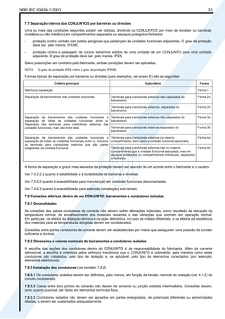 NBR IEC 60439-1:2003 33
7.7 Separação interna dos CONJUNTOS por barreiras ou divisões
Uma ou mais das condições seguintes podem ser obtidas, dividindo os CONJUNTOS por meio de divisões ou barreiras
(metálica ou não metálica) em compartimentos separados ou espaços protegidos fechados:
- proteção contra contato com partes perigosas que pertençam às unidades funcionais adjacentes. O grau de proteção
deve ser, pelo menos, IPXXB;
- proteção contra a passagem de corpos estranhos sólidos de uma unidade de um CONJUNTO para uma unidade
adjacente. O grau de proteção deve ser, pelo menos, IP2X.
Salvo prescrições em contrário pelo fabricante, ambas condições devem ser aplicadas.
NOTA O grau de proteção IP2X cobre o grau de proteção IPXXB.
Formas típicas de separação por barreiras ou divisões (para exemplos, ver anexo D) são as seguintes:
Critério principal Subcritério Forma
Nenhuma separação Forma 1
Terminais para condutores externos não separados do
barramento
Forma 2aSeparação de barramentos das unidades funcionais
Terminais para condutores externos, separados do
barramento
Forma 2b
Terminais para condutores externos não separados do
barramento
Forma 3aSeparação de barramentos das unidades funcionais e
separação de todas as unidades funcionais entre si.
Separação dos terminais para condutores externos das
unidades funcionais, mas não entre elas Terminais para condutores externos separados do
barramento
Forma 3b
Terminais para condutores externos no mesmo
compartimento, bem como a unidade funcional associada
Forma 4aSeparação de barramentos das unidades funcionais e
separação de todas as unidades funcionais entre si, inclusive
os terminais para condutores externos que são partes
integrantes da unidade funcional Terminais para condutores externos não no mesmo
compartimento que a unidade funcional associada, mas em
espaços protegidos ou compartimentos individuais, separados
e fechados
Forma 4b
A forma de separação e graus mais elevados de proteção devem ser assunto de um acordo entre o fabricante e o usuário.
Ver 7.4.2.2.2 quanto à estabilidade e à durabilidade de barreiras e divisões.
Ver 7.4.6.2 quanto à acessibilidade para manutenção em unidades funcionais desconectadas.
Ver 7.4.6.3 quanto à acessibilidade para extensão (ampliação) sob tensão.
7.8 Conexões elétricas dentro de um CONJUNTO: barramentos e condutores isolados
7.8.1 Generalidades
As conexões das partes condutoras de corrente não devem sofrer alterações indevidas, como resultado da elevação da
temperatura normal, do envelhecimento dos materiais isolantes e das vibrações que ocorrem em operação normal.
Em particular, os efeitos da dilatação térmica e da ação eletrolítica, no caso de metais diferentes, e os efeitos da resistência
dos materiais para as temperaturas atingidas devem ser considerados.
Conexões entre partes condutoras de corrente devem ser estabelecidas por meios que assegurem uma pressão de contato
suficiente e durável.
7.8.2 Dimensões e valores nominais de barramentos e condutores isolados
A escolha das seções dos condutores dentro do CONJUNTO é de responsabilidade do fabricante. Além da corrente
admissível, a escolha é orientada pelos esforços mecânicos que o CONJUNTO é submetido, pela maneira como estes
condutores são instalados, pelo tipo de isolação e, se aplicável, pelo tipo de elementos conectados (por exemplo,
elementos eletrônicos).
7.8.3 Instalação dos condutores (ver também 7.8.2)
7.8.3.1 Os condutores isolados devem ser definidos, pelo menos, em função da tensão nominal de isolação (ver 4.1.2) do
circuito considerado.
7.8.3.2 Cabos entre dois pontos de conexão não devem ter emenda ou junção soldada intermediária. Conexões devem,
tanto quanto possível, ser feitas em elementos terminais fixos.
7.8.3.3 Condutores isolados não devem ser apoiados em partes energizadas, de potenciais diferentes ou extremidades
afiadas, e devem ser sustentados adequadamente.
Cópia não autorizada
 