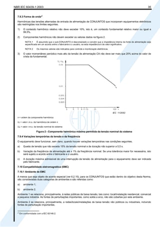 NBR IEC 60439-1:2003 35
7.9.3 Forma de onda*)
Harmônicas das tensões alternadas de entrada de alimentação de CONJUNTOS que incorporam equipamentos eletrônicos
são restringidas nos limites seguintes.
1) O conteúdo harmônico relativo não deve exceder 10%, isto é, um conteúdo fundamental relativo maior ou igual a
99,5%.
2) Componentes harmônicos não devem exceder os valores dados na figura 2.
NOTA 1 É assumido que o sub-CONJUNTO é desconectado e convém que a impedância interna da fonte de alimentação seja
especificada em um acordo entre o fabricante e o usuário, se esta impedância é de valor significativo.
NOTA 2 Os mesmos valores são indicados para controle e monitoração eletrônicos.
3) O valor momentâneo periódico mais alto da tensão de alimentação CA não deve ser mais que 20% acima do valor de
crista da fundamental.
IEC 1125/92
n = ordem da componente harmônica
Un = valor r.m.s. da harmônica de ordem n
UN = valor r.m.s. da tensão nominal do sistema
Figura 2 - Componente harmônica máxima permitida da tensão nominal do sistema
7.9.4 Variações temporárias da tensão e da freqüência
O equipamento deve funcionar, sem dano, quando houver variações temporárias nas condições seguintes.
a) Queda de tensão que não exceda 15% da tensão nominal e de duração não superior a 0,5 s.
b) Variação da freqüência de alimentação até ± 1% da freqüência nominal. Se uma tolerância maior for necessária, isto
será sujeito a acordo entre o fabricante e o usuário.
c) A duração máxima admissível de uma interrupção da tensão de alimentação para o equipamento deve ser indicada
pelo fabricante.
7.10 Compatibilidade eletromagnética (EMC)
7.10.1 Ambiente de EMC
A menos que seja objeto de acordo especial (ver 6.2.10), para os CONJUNTOS que estão dentro do objetivo desta Norma,
são consideradas duas categorias de ambientes e são referidas como:
a) ambiente 1;
b) ambiente 2.
Ambiente 1 se relaciona, principalmente, à redes públicas de baixa tensão, tais como: local/instalação residencial, comercial
e pequena indústria. As fontes de perturbações importantes, como solda a arco, não são cobertas por este ambiente.
Ambiente 2 se relaciona, principalmente, a redes/locais/instalações de baixa tensão não públicos ou industriais, incluindo
fontes de perturbação importantes.
________________
*
)
Em conformidade com a IEC 60146-2.
Cópia não autorizada
 