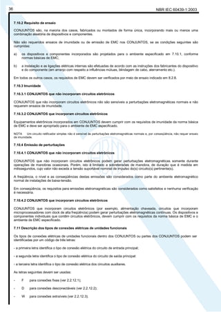 NBR IEC 60439-1:200336
7.10.2 Requisito de ensaio
CONJUNTOS são, na maioria dos casos, fabricados ou montados de forma única, incorporando mais ou menos uma
combinação aleatória de dispositivos e componentes.
Não são requeridos ensaios de imunidade ou de emissão de EMC nos CONJUNTOS, se as condições seguintes são
cumpridas:
a) os dispositivos e componentes incorporados são projetados para o ambiente especificado em 7.10.1, conforme
normas básicas de EMC;
b) a instalação e as ligações elétricas internas são efetuadas de acordo com as instruções dos fabricantes do dispositivo
e do componente (em arranjo com respeito a influências mútuas, blindagem de cabo, aterramento etc.).
Em todos os outros casos, os requisitos de EMC devem ser verificados por meio de ensaio indicado em 8.2.8.
7.10.3 Imunidade
7.10.3.1 CONJUNTOS que não incorporam circuitos eletrônicos
CONJUNTOS que não incorporam circuitos eletrônicos não são sensíveis a perturbações eletromagnéticas normais e não
requerem ensaios de imunidade.
7.10.3.2 CONJUNTOS que incorporam circuitos eletrônicos
Equipamentos eletrônicos incorporados em CONJUNTOS devem cumprir com os requisitos de imunidade da norma básica
de EMC e deve ser apropriado para o ambiente de EMC especificado.
NOTA Um circuito retificador simples não é sensível às perturbações eletromagnéticas normais e, por conseqüência, não requer ensaio
de imunidade.
7.10.4 Emissão de perturbações
7.10.4.1 CONJUNTOS que não incorporam circuitos eletrônicos
CONJUNTOS que não incorporam circuitos eletrônicos podem gerar perturbações eletromagnéticas somente durante
operações de manobras ocasionais. Porém, isto é limitado a sobretensões de manobra, de duração que é medida em
milissegundos, cujo valor não exceda a tensão suportável nominal de impulso do(s) circuito(s) pertinente(s).
A freqüência, o nível e as conseqüências destas emissões são considerados como parte do ambiente eletromagnético
normal de instalações de baixa-tensão.
Em conseqüência, os requisitos para emissões eletromagnéticas são considerados como satisfeitos e nenhuma verificação
é necessária.
7.10.4.2 CONJUNTOS que incorporam circuitos eletrônicos
CONJUNTOS que incorporam circuitos eletrônicos (por exemplo, alimentação chaveada, circuitos que incorporam
microprocessadores com clock de alta freqüência) podem gerar perturbações eletromagnéticas contínuas. Os dispositivos e
componentes individuais que contêm circuitos eletrônicos, devem cumprir com os requisitos da norma básica de EMC e o
ambiente de EMC especificado.
7.11 Descrição dos tipos de conexões elétricas de unidades funcionais
Os tipos de conexões elétricas de unidades funcionais dentro dos CONJUNTOS ou partes dos CONJUNTOS podem ser
identificadas por um código de três letras:
- a primeira letra identifica o tipo de conexão elétrica do circuito de entrada principal;
- a segunda letra identifica o tipo de conexão elétrica do circuito de saída principal:
- a terceira letra identifica o tipo de conexão elétrica dos circuitos auxiliares.
As letras seguintes devem ser usadas:
- F para conexões fixas (ver 2.2.12.1);
- D para conexões desconectáveis (ver 2.2.12.2);
- W para conexões extraíveis (ver 2.2.12.3).
Cópia não autorizada
 