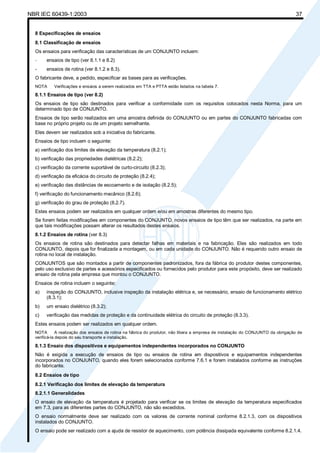 NBR IEC 60439-1:2003 37
8 Especificações de ensaios
8.1 Classificação de ensaios
Os ensaios para verificação das características de um CONJUNTO incluem:
- ensaios de tipo (ver 8.1.1 e 8.2)
- ensaios de rotina (ver 8.1.2 e 8.3).
O fabricante deve, a pedido, especificar as bases para as verificações.
NOTA Verificações e ensaios a serem realizados em TTA e PTTA estão listados na tabela 7.
8.1.1 Ensaios de tipo (ver 8.2)
Os ensaios de tipo são destinados para verificar a conformidade com os requisitos colocados nesta Norma, para um
determinado tipo de CONJUNTO.
Ensaios de tipo serão realizados em uma amostra definida do CONJUNTO ou em partes do CONJUNTO fabricadas com
base no próprio projeto ou de um projeto semelhante.
Eles devem ser realizados sob a iniciativa do fabricante.
Ensaios de tipo incluem o seguinte:
a) verificação dos limites de elevação da temperatura (8.2.1);
b) verificação das propriedades dielétricas (8.2.2);
c) verificação da corrente suportável de curto-circuito (8.2.3);
d) verificação da eficácia do circuito de proteção (8.2.4);
e) verificação das distâncias de escoamento e de isolação (8.2.5);
f) verificação do funcionamento mecânico (8.2.6);
g) verificação do grau de proteção (8.2.7).
Estes ensaios podem ser realizados em qualquer ordem e/ou em amostras diferentes do mesmo tipo.
Se forem feitas modificações em componentes do CONJUNTO, novos ensaios de tipo têm que ser realizados, na parte em
que tais modificações possam alterar os resultados destes ensaios.
8.1.2 Ensaios de rotina (ver 8.3)
Os ensaios de rotina são destinados para detectar falhas em materiais e na fabricação. Eles são realizados em todo
CONJUNTO, depois que for finalizada a montagem, ou em cada unidade do CONJUNTO. Não é requerido outro ensaio de
rotina no local de instalação.
CONJUNTOS que são montados a partir de componentes padronizados, fora da fábrica do produtor destes componentes,
pelo uso exclusivo de partes e acessórios especificados ou fornecidos pelo produtor para este propósito, deve ser realizado
ensaio de rotina pela empresa que montou o CONJUNTO.
Ensaios de rotina incluem o seguinte:
a) inspeção do CONJUNTO, inclusive inspeção da instalação elétrica e, se necessário, ensaio de funcionamento elétrico
(8.3.1);
b) um ensaio dielétrico (8.3.2);
c) verificação das medidas de proteção e da continuidade elétrica do circuito de proteção (8.3.3).
Estes ensaios podem ser realizados em qualquer ordem.
NOTA A realização dos ensaios de rotina na fábrica do produtor, não libera a empresa de instalação do CONJUNTO da obrigação de
verificá-la depois do seu transporte e instalação.
8.1.3 Ensaio dos dispositivos e equipamentos independentes incorporados no CONJUNTO
Não é exigida a execução de ensaios de tipo ou ensaios de rotina em dispositivos e equipamentos independentes
incorporados no CONJUNTO, quando eles forem selecionados conforme 7.6.1 e forem instalados conforme as instruções
do fabricante.
8.2 Ensaios de tipo
8.2.1 Verificação dos limites de elevação da temperatura
8.2.1.1 Generalidades
O ensaio de elevação da temperatura é projetado para verificar se os limites de elevação da temperatura especificados
em 7.3, para as diferentes partes do CONJUNTO, não são excedidos.
O ensaio normalmente deve ser realizado com os valores de corrente nominal conforme 8.2.1.3, com os dispositivos
instalados do CONJUNTO.
O ensaio pode ser realizado com a ajuda de resistor de aquecimento, com potência dissipada equivalente conforme 8.2.1.4.
Cópia não autorizada
 