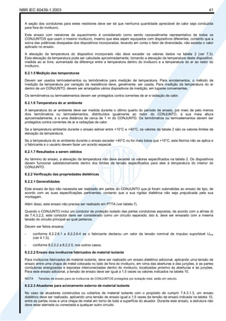 NBR IEC 60439-1:2003 41
A seção dos condutores para estes resistores deve ser tal que nenhuma quantidade apreciável de calor seja conduzida
para fora do invólucro.
Este ensaio com resistores de aquecimento é considerado como sendo razoavelmente representativo de todos os
CONJUNTOS que usam o mesmo invólucro, mesmo que eles sejam equipados com dispositivos diferentes, contanto que a
soma das potências dissipadas dos dispositivos incorporados, levando em conta o fator de diversidade, não exceda o valor
aplicado no ensaio.
A elevação da temperatura do dispositivo incorporado não deve exceder os valores dados na tabela 2 (ver 7.3).
Esta elevação da temperatura pode ser calculada aproximadamente, tomando a elevação da temperatura deste dispositivo,
medida ao ar livre, aumentada da diferença entre a temperatura dentro do invólucro e a temperatura do ar ao redor do
invólucro.
8.2.1.5 Medição das temperaturas
Devem ser usados termoelementos ou termômetros para medição de temperatura. Para enrolamentos, o método de
medição da temperatura por variação da resistência deve, geralmente, ser usada. Para medição da temperatura do ar
dentro de um CONJUNTO, devem ser arranjados vários dispositivos de medição, em lugares convenientes.
Os termômetros ou termoelementos devem ser protegidos contra correntes de ar e radiação de calor.
8.2.1.6 Temperatura do ar ambiente
A temperatura do ar ambiente deve ser medida durante o último quarto do período de ensaio, por meio de pelo menos
dois termômetros ou termoelementos, distribuídos igualmente ao redor do CONJUNTO, à sua meia altura
aproximadamente, e a uma distância de cerca de 1 m do CONJUNTO. Os termômetros ou termoelementos devem ser
protegidos contra correntes de ar e radiações de calor.
Se a temperatura ambiente durante o ensaio estiver entre +10°C e +40°C, os valores da tabela 2 são os valores limites de
elevação da temperatura.
Se a temperatura do ar ambiente durante o ensaio exceder +40°C ou for mais baixa que +10°C, esta Norma não se aplica e
o fabricante e o usuário devem fazer um acordo especial.
8.2.1.7 Resultados a serem obtidos
Ao término do ensaio, a elevação da temperatura não deve exceder os valores especificados na tabela 2. Os dispositivos
devem funcionar satisfatoriamente dentro dos limites de tensão especificados para eles à temperatura do interior do
CONJUNTO.
8.2.2 Verificação das propriedades dielétricas
8.2.2.1 Generalidades
Este ensaio de tipo não necessita ser realizado em partes do CONJUNTO que já foram submetidas ao ensaio de tipo, de
acordo com as suas especificações pertinentes, contanto que a sua rigidez dielétrica não seja prejudicada pela sua
montagem.
Além disso, este ensaio não precisa ser realizado em PTTA (ver tabela 7).
Quando o CONJUNTO inclui um condutor de proteção isolado das partes condutoras expostas, de acordo com a alínea d)
de 7.4.3.2.2, este condutor deve ser considerado como um circuito separado, isto é, deve ser ensaiado com a mesma
tensão do circuito principal ao qual pertence.
Devem ser feitos ensaios:
- conforme 8.2.2.6.1 a 8.2.2.6.4 se o fabricante declarou um valor da tensão nominal de impulso suportável Uimp
(ver 4.1.3);
- conforme 8.2.2.2 a 8.2.2.5, nos outros casos.
8.2.2.2 Ensaio dos invólucros fabricados de material isolante
Para invólucros fabricados de material isolante, deve ser realizado um ensaio dielétrico adicional, aplicando uma tensão de
ensaio entre uma chapa de metal colocada no lado de fora do invólucro, em cima das aberturas e das junções, e as partes
condutoras energizadas e expostas interconectadas dentro do invólucro, localizadas próximo às aberturas e às junções.
Para este ensaio adicional, a tensão de ensaio deve ser igual a 1,5 vezes os valores indicados na tabela 10.
NOTA Tensões de ensaio para os invólucros de CONJUNTOS protegidos por isolação total, estão em estudo.
8.2.2.3 Atuadores para acionamento externo de material isolante
No caso de atuadores construídos ou cobertos de material isolante com o propósito de cumprir 7.4.3.1.3, um ensaio
dielétrico deve ser realizado, aplicando uma tensão de ensaio igual a 1,5 vezes da tensão de ensaio indicada na tabela 10,
entre as partes vivas e uma chapa de metal em torno de toda a superfície do atuador. Durante este ensaio, a estrutura não
deve estar aterrada ou conectada a qualquer outro circuito.
Cópia não autorizada
 