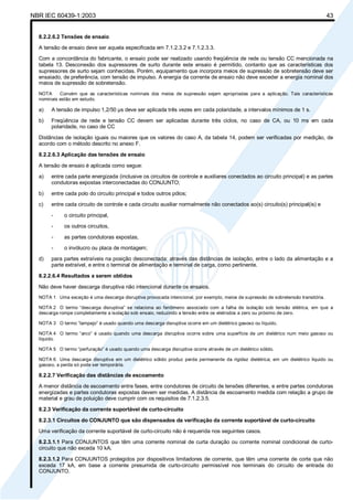 NBR IEC 60439-1:2003 43
8.2.2.6.2 Tensões de ensaio
A tensão de ensaio deve ser aquela especificada em 7.1.2.3.2 e 7.1.2.3.3.
Com a concordância do fabricante, o ensaio pode ser realizado usando freqüência de rede ou tensão CC mencionada na
tabela 13. Desconexão dos supressores de surto durante este ensaio é permitido, contanto que as características dos
supressores de surto sejam conhecidas. Porém, equipamento que incorpora meios de supressão de sobretensão deve ser
ensaiado, de preferência, com tensão de impulso. A energia da corrente de ensaio não deve exceder a energia nominal dos
meios de supressão de sobretensão.
NOTA Convém que as características nominais dos meios de supressão sejam apropriadas para a aplicação. Tais características
nominais estão em estudo.
a) A tensão de impulso 1,2/50 µs deve ser aplicada três vezes em cada polaridade, a intervalos mínimos de 1 s.
b) Freqüência de rede e tensão CC devem ser aplicadas durante três ciclos, no caso de CA, ou 10 ms em cada
polaridade, no caso de CC
Distâncias de isolação iguais ou maiores que os valores do caso A, da tabela 14, podem ser verificadas por medição, de
acordo com o método descrito no anexo F.
8.2.2.6.3 Aplicação das tensões de ensaio
A tensão de ensaio é aplicada como segue:
a) entre cada parte energizada (inclusive os circuitos de controle e auxiliares conectados ao circuito principal) e as partes
condutoras expostas interconectadas do CONJUNTO;
b) entre cada polo do circuito principal e todos outros pólos;
c) entre cada circuito de controle e cada circuito auxiliar normalmente não conectados ao(s) circuito(s) principal(is) e
- o circuito principal,
- os outros circuitos,
- as partes condutoras expostas,
- o invólucro ou placa de montagem;
d) para partes extraíveis na posição desconectada: através das distâncias de isolação, entre o lado da alimentação e a
parte extraível, e entre o terminal de alimentação e terminal de carga, como pertinente.
8.2.2.6.4 Resultados a serem obtidos
Não deve haver descarga disruptiva não intencional durante os ensaios.
NOTA 1 Uma exceção é uma descarga disruptiva provocada intencional, por exemplo, meios de supressão de sobretensão transitória.
NOTA 2 O termo “descarga disruptiva” se relaciona ao fenômeno associado com a falha de isolação sob tensão elétrica, em que a
descarga rompe completamente a isolação sob ensaio, reduzindo a tensão entre os eletrodos a zero ou próximo de zero.
NOTA 3 O termo “lampejo” é usado quando uma descarga disruptiva ocorre em um dielétrico gasoso ou líquido.
NOTA 4 O termo “arco” é usado quando uma descarga disruptiva ocorre sobre uma superfície de um dielétrico num meio gasoso ou
líquido.
NOTA 5 O termo “perfuração” é usado quando uma descarga disruptiva ocorre através de um dielétrico sólido.
NOTA 6 Uma descarga disruptiva em um dielétrico sólido produz perda permanente da rigidez dielétrica; em um dielétrico líquido ou
gasoso, a perda só pode ser temporária.
8.2.2.7 Verificação das distâncias de escoamento
A menor distância de escoamento entre fases, entre condutores de circuito de tensões diferentes, e entre partes condutoras
energizadas e partes condutoras expostas devem ser medidas. A distância de escoamento medida com relação a grupo de
material e grau de poluição deve cumprir com os requisitos de 7.1.2.3.5.
8.2.3 Verificação da corrente suportável de curto-circuito
8.2.3.1 Circuitos do CONJUNTO que são dispensados da verificação da corrente suportável de curto-circuito
Uma verificação da corrente suportável de curto-circuito não é requerida nos seguintes casos.
8.2.3.1.1 Para CONJUNTOS que têm uma corrente nominal de curta duração ou corrente nominal condicional de curto-
circuito que não exceda 10 kA.
8.2.3.1.2 Para CONJUNTOS protegidos por dispositivos limitadores de corrente, que têm uma corrente de corte que não
exceda 17 kA, em base a corrente presumida de curto-circuito permissível nos terminais do circuito de entrada do
CONJUNTO.
Cópia não autorizada
 