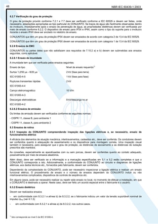 NBR IEC 60439-1:200348
8.2.7 Verificação do grau de proteção
O grau de proteção provido conforme 7.2.1 e 7.7 deve ser verificado conforme a IEC 60529 e devem ser feitas, onde
necessário, adaptações apropriadas ao tipo particular do CONJUNTO. Se traços de água são facilmente observadas dentro
do invólucro, imediatamente após o ensaio de penetração de água, as propriedades dielétricas devem ser verificadas por
meio de ensaio conforme 8.2.2. O dispositivo de ensaio para IP3X e IP4X, assim como o tipo do suporte para o invólucro
durante o ensaio IP4X deve ser anotado no relatório de ensaio.
CONJUNTOS que têm um grau de proteção IP5X devem ser ensaiados de acordo com categoria 2 de 13.4 da IEC 60529.
CONJUNTOS que têm um grau de proteção IP6X devem ser ensaiados de acordo com categoria 1 de 13.4 da IEC 60529.
8.2.8 Ensaios de EMC
CONJUNTOS ou partes deles que não satisfazem aos requisitos de 7.10.2 a) e b) devem ser submetidas aos ensaios
seguintes, como aplicável.
8.2.8.1 Ensaio de imunidade
A imunidade tem que ser verificada pelos ensaios seguintes:
Ensaio de tipo Nível de ensaio requerido
1)
Surtos 1,2/50 µs - 8/20 µs 2 kV (fase para terra)
IEC 61000-4-5 1 kV (fase para fase)
Rupturas transientes rápidas 2 kV
IEC 61000-4-4
Campo eletromagnético 10 V/m
IEC 61000-4-3
Descargas eletrostáticas 8 kV/descarga no ar
IEC 61000-4-2
8.2.8.2 Ensaios de emissão
Os limites de emissão devem ser verificados conforme as seguintes normas:
- CISPR 11, classe B, para ambiente 1
- CISPR 11, classe A, para ambiente 2
8.3 Ensaios de rotina
8.3.1 Inspeção do CONJUNTO compreendendo inspeção das ligações elétricas e, se necessário, ensaio de
funcionamento elétrico
A eficácia dos elementos de atuação mecânica, intertravamentos, cadeados etc., deve ser conferida. Os condutores devem
ser conferidos quanto à adequação de assentamento e os dispositivos para montagem correta. Uma inspeção visual
também é necessária, para assegurar que o grau de proteção, as distâncias de escoamento e as distâncias de isolação
prescritos são mantidos.
As conexões, especialmente as aparafusadas com ou sem porcas, devem ser conferidas quanto ao contato adequado,
possivelmente por meio de ensaios aleatórios.
Além disso, deve ser verificado se a informação e a marcação especificadas em 5.1 e 5.2 estão completas e que o
CONJUNTO corresponda a isto. Adicionalmente, a conformidade do CONJUNTO ao circuito e diagramas de ligações
elétricas, aos dados técnicos etc., fornecidos pelo fabricante, devem ser conferidos.
Dependendo da complexidade do CONJUNTO, pode ser necessário inspecionar a ligação elétrica e realizar um ensaio
funcional elétrico. O procedimento de ensaio e o número de ensaios dependem do CONJUNTO incluir ou não
intertravamentos complicados, dispositivos de controle de seqüência etc.
Em alguns casos, pode ser necessário realizar ou repetir este ensaio no local, no momento de efetuar a instalação, em que
o CONJUNTO é destinado a operar. Neste caso, deve ser feito um acordo especial entre o fabricante e o usuário.
8.3.2 Ensaio dielétrico
Devem ser realizados ensaios
- em conformidade com 8.3.2.1 e alínea b) de 8.3.2.2, se o fabricante indicou um valor da tensão suportável nominal de
impulso Uimp (ver 4.1.3);
- em conformidade com 8.3.2.1 e alínea a) de 8.3.2.2, nos outros casos.
1)
Isto corresponde ao nível 3 da IEC 61000-4.
Cópia não autorizada
 