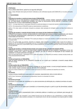 NBR IEC 60439-1:2003 5
2 Definições
Para os efeitos desta Norma, aplicam-se as seguintes definições:
NOTA - Certas definições nesta seção permanecem inalteradas ou são modificadas daquelas da IEC 60050 (IEV) ou de outras publicações
de IEC.
2.1 Generalidades
2.1.1
conjuntos de manobra e controle de baixa tensão (CONJUNTOS)
combinação de um ou mais dispositivos e equipamentos de manobra, controle, medição, sinalização, proteção, regulação
etc., em baixa tensão, completamente montados, com todas as interconexões internas elétricas e mecânicas e partes
estruturais (ver 2.4) sob a responsabilidade do fabricante
NOTA 1 - Ao longo desta Norma, a abreviação CONJUNTO é usada para designar um conjunto de manobra e controle de baixa tensão.
NOTA 2 - Os componentes do CONJUNTO podem ser eletromecânicos ou eletrônicos.
NOTA 3 - Por várias razões, por exemplo, transporte ou produção, certas operações de montagem podem ser feitos fora da fábrica do
produtor.
2.1.1.1
conjunto de manobra e controle de baixa tensão com ensaios de tipo totalmente testados (TTA)
CONJUNTO de manobra e controle de baixa tensão em conformidade com um tipo ou sistema estabelecidos, sem desvios
que influenciem significativamente o desempenho em relação àquele CONJUNTO típico verificado que está em
conformidade com esta Norma
NOTA 1 Ao longo desta Norma, a abreviação TTA é usada para designar um conjunto de manobra e controle de baixa tensão com todos
os ensaios de tipo.
NOTA 2 Por várias razões, por exemplo, transporte ou produção, certas operações de montagem podem ocorrer fora da fábrica do
produtor do TTA. Tal CONJUNTO é considerado como um TTA fornecido quando a montagem é executada conforme as instruções do
fabricante de tal maneira que a conformidade do tipo ou sistema estabelecidos com esta Norma é garantida, inclusive submissão a ensaios
de rotina aplicáveis.
2.1.1.2
conjunto de manobra e controle de baixa tensão com ensaios de tipo parcialmente testados (PTTA)
CONJUNTO de manobra e controle de baixa tensão contendo disposições de tipo ensaiado e disposições de tipo não
ensaiado, contanto que o último é derivado (por exemplo, por meio de cálculo) de disposições de tipo ensaiado que
satisfizeram os ensaios pertinentes (ver tabela 7)
NOTA Ao longo desta Norma, a abreviação PTTA é usada para designar um CONJUNTO de manobra e controle de baixa tensão com
ensaio de tipo parcialmente testado.
2.1.2
circuito principal (de um CONJUNTO)
todas as partes condutoras de um CONJUNTO incluídas em um circuito que é destinado a transmitir energia elétrica
[IEV 441-13-02]]
2.1.3
circuito auxiliar (de um CONJUNTO)
todas as partes condutoras de um CONJUNTO incluídas em um circuito (exceto o circuito principal) destinado a controlar,
medir, sinalizar, regular, processar dado etc. [IEV 441-13-03 modificado]
NOTA Os circuitos auxiliares de um CONJUNTO incluem os circuitos de controle e auxiliares dos dispositivos de manobra.
2.1.4
barramento
condutor de baixa impedância ao qual podem ser conectados, separadamente, vários circuitos elétricos
NOTA O termo "barramento" não pressupõe forma geométrica, tamanho ou dimensões do condutor.
2.1.4.1
barramento principal
barramento no qual podem ser conectados um ou vários barramentos de distribuição e/ou unidades de entrada e de saída
2.1.4.2
barramento de distribuição
barramento dentro de uma seção que é conectado a um barramento principal e a partir do qual são alimentadas unidades
de saída
2.1.5
unidade funcional
parte de um CONJUNTO compreendendo todos os elementos elétricos e mecânicos que contribuem para execução de
uma mesma função
NOTA Condutores que são conectados a uma unidade funcional mas que são externos ao seu compartimento ou espaço protegido
fechado (por exemplo, cabos auxiliares conectados a um compartimento comum) não são considerados como fazendo parte da unidade
funcional.
Cópia não autorizada
 