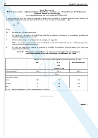 NBR IEC 60439-1:200354
Anexo B (normativo)
Método para calcular a seção dos condutores de proteção com relação aos esforços térmicos devido à corrente
suportável nominal de curta duração
(informações detalhadas são encontradas na IEC 60364-5-54)
A seguinte fórmula deve ser usada para calcular a seção dos condutores de proteção necessários para suportar os
esforços térmicos devido a corrente suportável nominal de curta duração da ordem de 0,2 s a 5 s.
k
tI
S
2
p =
Onde
Sp é a seção, em milímetros quadrados;
I é o valor (r.m.s.) da corrente de fuga CA que pode fluir através de um dispositivo de proteção por uma falha de
impedância desprezível, em ampères;
t é o tempo de operação de um dispositivo de proteção, em segundos;
NOTA Convém que seja considerado o efeito da limitação da corrente por impedâncias do circuito e a limitação da capacidade
(integral de Joule) do dispositivo de proteção.
k é o fator que depende do material do condutor de proteção, da isolação e de outras partes, bem como das
temperaturas inicial e final.
Tabela B.1 - Valores de k para condutores de proteção não incorporados nos cabos ou de
condutores de proteção nus em contato com o revestimento dos cabos
Natureza da isolação do condutor de proteção ou do revestimento do cabo
PVC XLPE
EPR
Condutores nus
Borracha de butileno
Temperatura final 160°C 250°C 220°C
Fator k
Material do condutor:
Cobre 143 176 166
Alumínio 95 116 110
Aço 52 64 60
NOTA É assumido o valor de 30ºC para a temperatura inicial do condutor.
________________
/ANEXO C
Cópia não autorizada
 