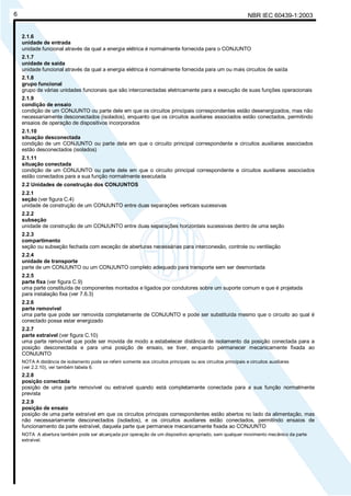 NBR IEC 60439-1:20036
2.1.6
unidade de entrada
unidade funcional através da qual a energia elétrica é normalmente fornecida para o CONJUNTO
2.1.7
unidade de saída
unidade funcional através da qual a energia elétrica é normalmente fornecida para um ou mais circuitos de saída
2.1.8
grupo funcional
grupo de várias unidades funcionais que são interconectadas eletricamente para a execução de suas funções operacionais
2.1.9
condição de ensaio
condição de um CONJUNTO ou parte dele em que os circuitos principais correspondentes estão desenergizados, mas não
necessariamente desconectados (isolados), enquanto que os circuitos auxiliares associados estão conectados, permitindo
ensaios de operação de dispositivos incorporados
2.1.10
situação desconectada
condição de um CONJUNTO ou parte dela em que o circuito principal correspondente e circuitos auxiliares associados
estão desconectados (isolados)
2.1.11
situação conectada
condição de um CONJUNTO ou parte dele em que o circuito principal correspondente e circuitos auxiliares associados
estão conectados para a sua função normalmente executada
2.2 Unidades de construção dos CONJUNTOS
2.2.1
seção (ver figura C.4)
unidade de construção de um CONJUNTO entre duas separações verticais sucessivas
2.2.2
subseção
unidade de construção de um CONJUNTO entre duas separações horizontais sucessivas dentro de uma seção
2.2.3
compartimento
seção ou subseção fechada com exceção de aberturas necessárias para interconexão, controle ou ventilação
2.2.4
unidade de transporte
parte de um CONJUNTO ou um CONJUNTO completo adequado para transporte sem ser desmontada
2.2.5
parte fixa (ver figura C.9)
uma parte constituída de componentes montados e ligados por condutores sobre um suporte comum e que é projetada
para instalação fixa (ver 7.6.3)
2.2.6
parte removível
uma parte que pode ser removida completamente de CONJUNTO e pode ser substituída mesmo que o circuito ao qual é
conectado possa estar energizado
2.2.7
parte extraível (ver figura C.10)
uma parte removível que pode ser movida de modo a estabelecer distância de isolamento da posição conectada para a
posição desconectada e para uma posição de ensaio, se tiver, enquanto permanecer mecanicamente fixada ao
CONJUNTO
NOTA A distância de isolamento pode se referir somente aos circuitos principais ou aos circuitos principais e circuitos auxiliares
(ver 2.2.10), ver também tabela 6.
2.2.8
posição conectada
posição de uma parte removível ou extraível quando está completamente conectada para a sua função normalmente
prevista
2.2.9
posição de ensaio
posição de uma parte extraível em que os circuitos principais correspondentes estão abertos no lado da alimentação, mas
não necessariamente desconectados (isolados), e os circuitos auxiliares estão conectados, permitindo ensaios de
funcionamento da parte extraível, daquela parte que permanece mecanicamente fixada ao CONJUNTO
NOTA A abertura também pode ser alcançada por operação de um dispositivo apropriado, sem qualquer movimento mecânico da parte
extraível.
Cópia não autorizada
 