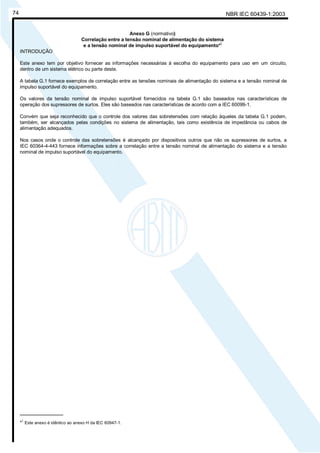NBR IEC 60439-1:200374
Anexo G (normativo)
Correlação entre a tensão nominal de alimentação do sistema
e a tensão nominal de impulso suportável do equipamento*)
INTRODUÇÃO
Este anexo tem por objetivo fornecer as informações necessárias à escolha do equipamento para uso em um circuito,
dentro de um sistema elétrico ou parte deste.
A tabela G.1 fornece exemplos de correlação entre as tensões nominais de alimentação do sistema e a tensão nominal de
impulso suportável do equipamento.
Os valores da tensão nominal de impulso suportável fornecidos na tabela G.1 são baseados nas características de
operação dos supressores de surtos. Eles são baseados nas características de acordo com a IEC 60099-1.
Convém que seja reconhecido que o controle dos valores das sobretensões com relação àqueles da tabela G.1 podem,
também, ser alcançados pelas condições no sistema de alimentação, tais como existência de impedância ou cabos de
alimentação adequados.
Nos casos onde o controle das sobretensões é alcançado por dispositivos outros que não os supressores de surtos, a
IEC 60364-4-443 fornece informações sobre a correlação entre a tensão nominal de alimentação do sistema e a tensão
nominal de impulso suportável do equipamento.
________________
*)
Este anexo é idêntico ao anexo H da IEC 60947-1.
Cópia não autorizada
 