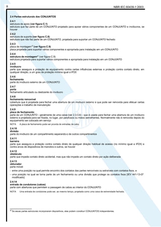 NBR IEC 60439-1:20038
2.4 Partes estruturais dos CONJUNTOS
2.4.1
estrutura de apoio (ver figura C.1)
estrutura que faz parte de um CONJUNTO projetado para apoiar vários componentes de um CONJUNTO e invólucros, se
houver
2.4.2
estrutura de suporte (ver figura C.8)
estrutura que não faz parte de um CONJUNTO, projetada para suportar um CONJUNTO fechado
2.4.3
placa de montagem*
)
(ver figura C.9)
placa projetada para suportar vários componentes e apropriada para instalação em um CONJUNTO
2.4.4
estrutura de montagem*
)
(ver figura C.9)
estrutura projetada para suportar vários componentes e apropriada para instalação em um CONJUNTO
2.4.5
invólucro
parte que assegura a proteção de equipamento contra certas influências externas e proteção contra contato direto, em
qualquer direção, a um grau de proteção mínima igual a IP2X
2.4.6
fechamento
parte do invólucro externo de um CONJUNTO
2.4.7
porta
fechamento articulado ou deslizante do invólucro
2.4.8
fechamento removível
cobertura que é projetada para fechar uma abertura de um invólucro externo e que pode ser removida para efetuar certas
operações e trabalho de manutenção
2.4.9
placa de fechamento
parte de um CONJUNTO - geralmente de uma caixa (ver 2.3.3.4) - que é usada para fechar uma abertura de um invólucro
externo e projetada para ser fixada, no lugar, por parafusos ou meios semelhantes. Normalmente não é removida depois do
equipamento ser colocado em serviço
NOTA A placa de fechamento pode ser provida de entradas de cabo.
2.4.10
divisão
parte do invólucro de um compartimento separando-o de outros compartimentos
2.4.11
barreira
parte que assegura a proteção contra contato direto de qualquer direção habitual de acesso (no mínimo igual a IP2X) e
contra arcos de dispositivos de manobra e outros, se houver
2.4.12
obstáculo
parte que impede contato direto acidental, mas que não impede um contato direto por ação deliberada
2.4.13
obturador
parte móvel:
- entre uma posição na qual permite encontro dos contatos das partes removíveis ou extraíveis com contatos fixos, e
- uma posição na qual se torna parte de um fechamento ou uma divisão que protege os contatos fixos [IEV 441-13-07
modificado]
2.4.14
entrada de condutores (cabos)
parte com aberturas que permitem a passagem de cabos ao interior do CONJUNTO
NOTA Uma entrada de condutores pode ser, ao mesmo tempo, projetada como uma caixa de extremidade fechada.
________________
*)
Se essas partes estruturais incorporarem dispositivos, elas podem constituir CONJUNTOS independentes.
Cópia não autorizada
 