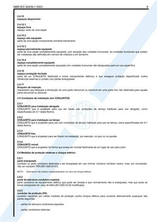 NBR IEC 60439-1:2003 9
2.4.15
espaços disponíveis
2.4.15.1
espaço livre
espaço vazio de uma seção
2.4.15.2
espaço não equipado
parte de uma seção incorporando somente barramento
2.4.15.3
espaço parcialmente equipado
parte de uma seção completamente equipada, com exceção das unidades funcionais. As unidades funcionais que podem
ser instaladas são definidas em número de módulos e em tamanho
2.4.15.4
espaço completamente equipado
parte de uma seção completamente equipada com unidades funcionais não designadas para um uso específico
2.4.16
espaço protegido fechado
parte de um CONJUNTO destinada a incluir componentes elétricos e que assegure proteção especificada contra
influências externas e contato com partes energizadas
2.4.17
bloqueio de inserção
mecanismo que bloqueia a introdução de uma parte removível ou extraível em uma parte fixa não destinada para aquela
parte removível ou extraível
2.5 Condições de instalação dos CONJUNTOS
2.5.1
CONJUNTO para instalação abrigada
CONJUNTO que é projetado para uso em locais sob condições de serviço habituais para uso abrigado, como
especificadas em 6.1 desta Norma.
2.5.2
CONJUNTO para instalação ao tempo
CONJUNTO que é projetado para uso com condições de serviço habituais para uso ao tempo, como especificadas em 6.1
desta Norma
2.5.3
CONJUNTO fixo
CONJUNTO que é projetado para ser fixado na instalação, por exemplo, no piso ou na parede
2.5.4
CONJUNTO móvel
CONJUNTO que é projetado de forma que possa ser movida facilmente de um lugar de uso para outro
2.6 Medidas de proteção relativas a choque elétrico
2.6.1
parte energizada
condutor ou parte condutora destinada a ser energizada em uso normal, inclusive condutor neutro, mas, por convenção,
não um condutor PEN [IEV 826-03-01]
NOTA Este termo não implica necessariamente um risco de choque elétrico.
2.6.2
parte da estrutura condutora exposta
parte condutora de equipamento elétrico que pode ser tocada e que normalmente não é energizada, mas que pode se
tornar energizada em caso de falha [IEV 826-03-02 modificado]
2.6.3
condutor de proteção (PE)
condutor requerido por certas medidas de proteção contra choque elétrico para conectar eletricamente quaisquer das
partes seguintes:
- partes da estrutura condutoras expostas;
- partes condutoras externas;
Cópia não autorizada
 
