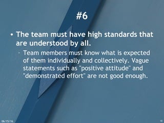 06/15/16 10
#6
• The team must have high standards that
are understood by all.
– Team members must know what is expected
of them individually and collectively. Vague
statements such as "positive attitude" and
"demonstrated effort" are not good enough.
 