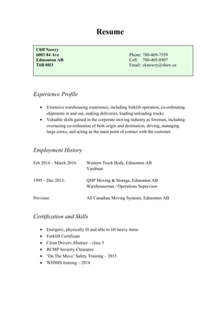 Resume
Experience Profile
• Extensive warehousing experience, including forklift operation, co-ordinating
shipments in and out, making deliveries, loading/unloading trucks
• Valuable skills gained in the corporate moving industry as foreman, including
overseeing co-ordination of both origin and destination, driving, managing
large crews, and acting as the main point of contact with the customer
Employment History
Feb 2014 – March 2016: Western Truck Body, Edmonton AB
Yardman
1995 – Dec 2013: QHP Moving & Storage, Edmonton AB
Warehouseman / Operations Supervisor
Previous: All Canadian Moving Systems, Edmonton AB
Certification and Skills
• Energetic, physically fit and able to lift heavy items
• Forklift Certificate
• Clean Drivers Abstract – class 5
• RCMP Security Clearance
• ‘On The Move’ Safety Training – 2013
• WHMIS training – 2014
Cliff Nowry
6003 84 Ave Phone: 780-469-7559
Edmonton AB Cell: 780-405-8907
T6B 0H3 Email: cknowry@shaw.ca
 