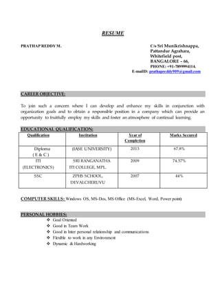 RESUME
PRATHAP REDDY M. C/o Sri Munikrishnappa,
Pattandur Agrahara,
Whitefield post,
BANGALORE – 66,
PHONE: +91-7899994114.
E-maiID: prathapreddy909@gmail.com
CAREER OBJECTIVE:
To join such a concern where I can develop and enhance my skills in conjunction with
organization goals and to obtain a responsible position in a company which can provide an
opportunity to fruitfully employ my skills and foster an atmosphere of continual learning.
EDUCATIONAL QUALIFICATION:
Qualification Institution Year of
Completion
Marks Secured
Diploma
( E & C )
(IASE UNIVERSITY) 2013 67.8%
ITI
(ELECTRONICS)
SRI RANGANATHA
ITI COLLEGE, MPL.
2009 74.57%
SSC ZPHS SCHOOL,
DEVALCHERUVU
2007 44%
COMPUTER SKILLS: Windows OS, MS-Dos, MS Office (MS-Excel, Word, Power point)
PERSONAL HOBBIES:
 Goal Oriented
 Good in Team Work
 Good in Inter personal relationship and communications
 Flexible to work in any Environment
 Dynamic & Hardworking
 