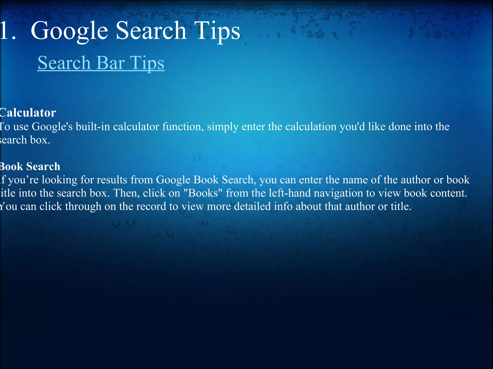 1.  Google Search Tips        Search Bar Tips   Calculator To use Google's built-in calculator function, simply enter the calculation you'd like done into the search box. Book Search If you’re looking for results from Google Book Search, you can enter the name of the author or book title into the search box. Then, click on "Books" from the left-hand navigation to view book content. You can click through on the record to view more detailed info about that author or title.         