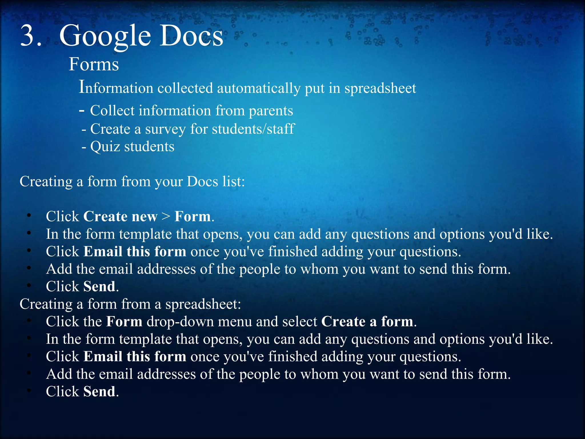 3.  Google Docs            Forms               I nformation collected automatically put in spreadsheet              -  Collect information from parents                  - Create a survey for students/staff                  - Quiz students   Creating a form from your Docs list:   Click  Create new  >  Form . In the form template that opens, you can add any questions and options you'd like. Click  Email this form  once you've finished adding your questions. Add the email addresses of the people to whom you want to send this form.  Click  Send . Creating a form from a spreadsheet:  Click the  Form  drop-down menu and select  Create a form . In the form template that opens, you can add any questions and options you'd like. Click  Email this form  once you've finished adding your questions. Add the email addresses of the people to whom you want to send this form. Click  Send . 