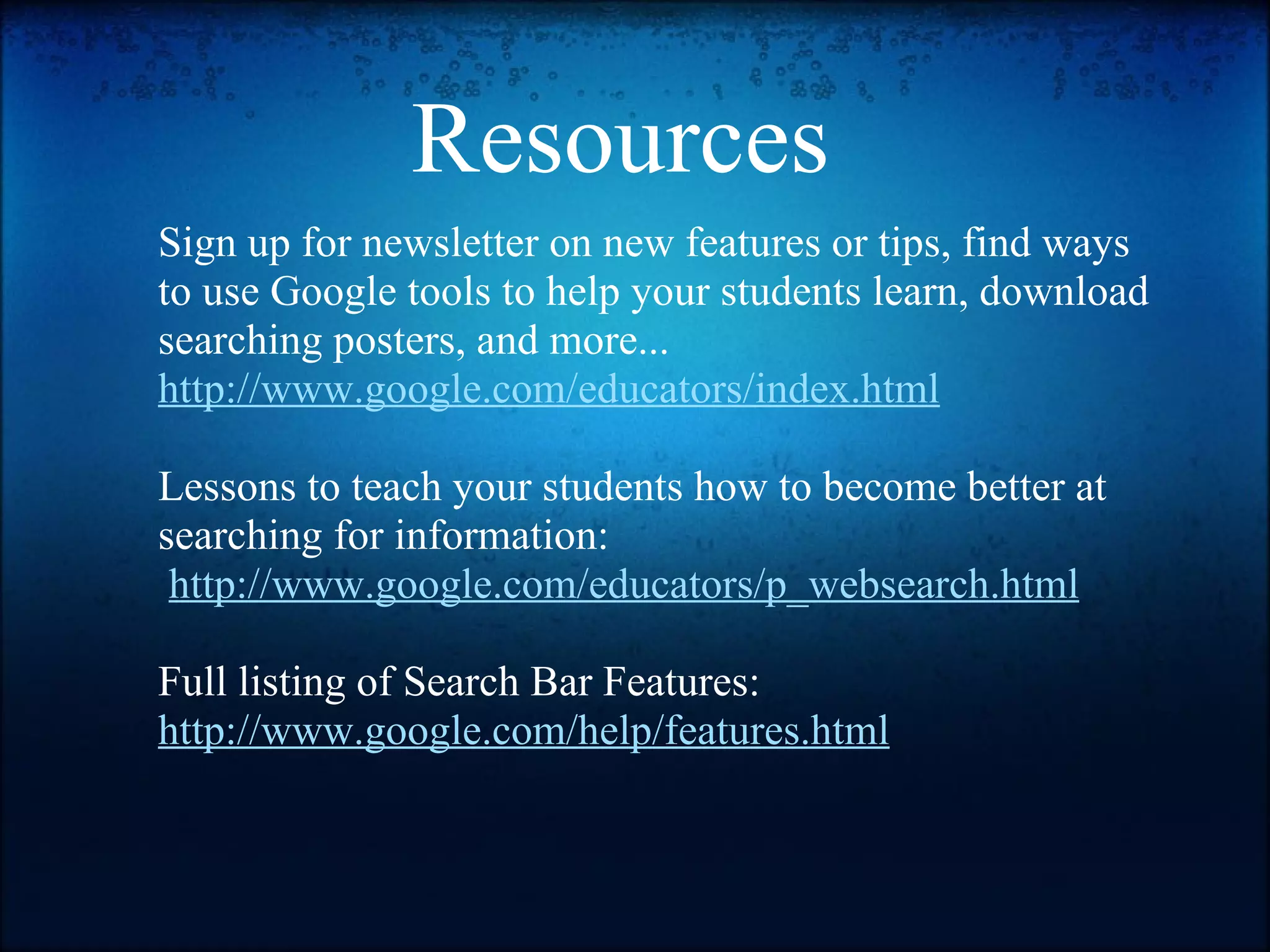 Resources  Sign up for newsletter on new features or tips, find ways to use Google tools to help your students learn, download searching posters, and more...   http://www.google.com/educators/index.html   Lessons to teach your students how to become better at searching for information:    http://www.google.com/educators/p_websearch.html   Full listing of Search Bar Features: http://www.google.com/help/features.html 