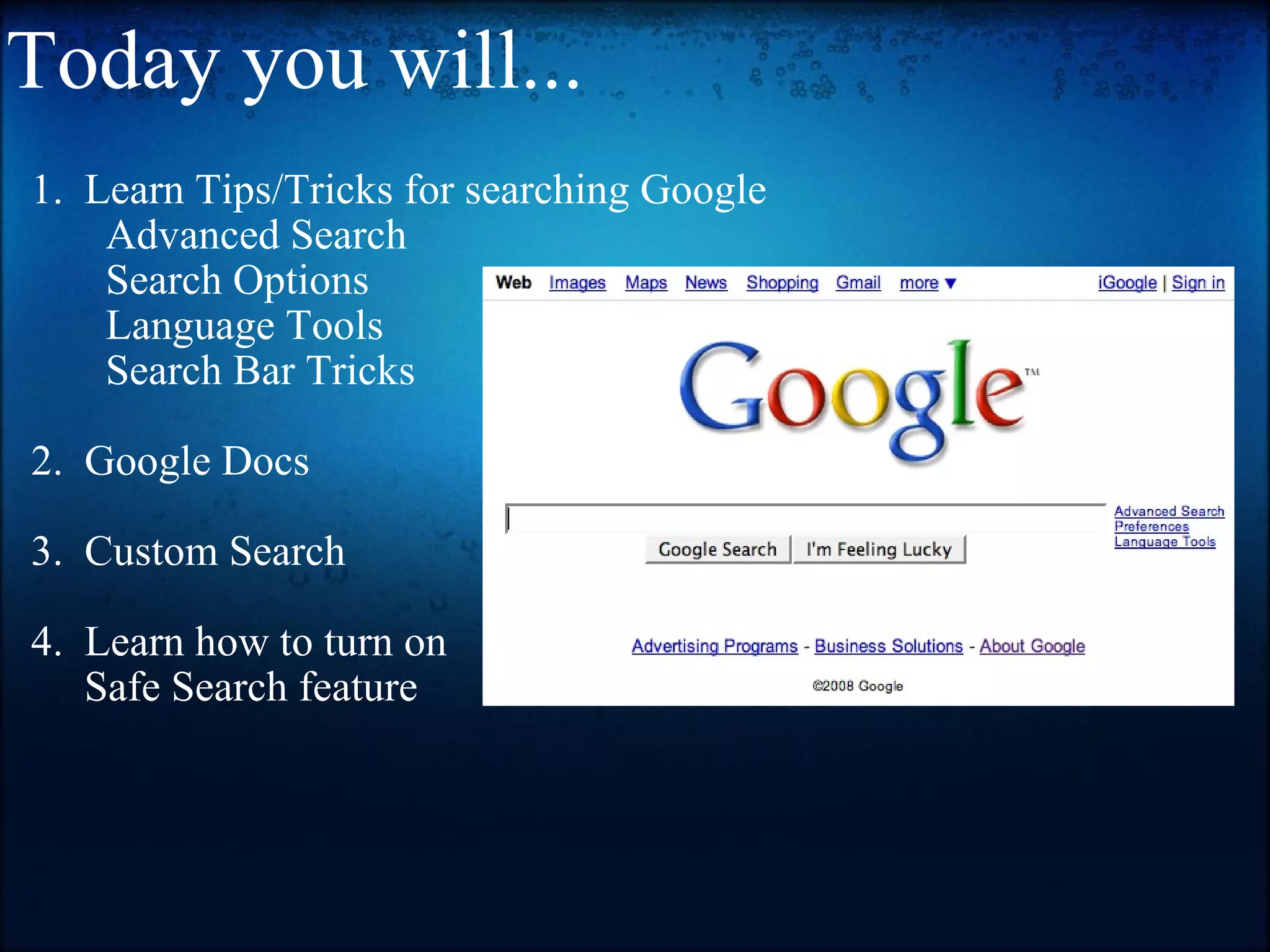 Today you will... 1.  Learn Tips/Tricks for searching Google          Advanced Search         Search Options          Language Tools         Search Bar Tricks   2.  Google Docs   3.  Custom Search   4.  Learn how to turn on        Safe Search feature   
