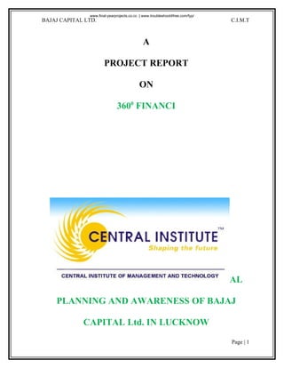 www.final-yearprojects.co.cc | www.troubleshoot4free.com/fyp/
BAJAJ CAPITAL LTD.                                                             C.I.M.T



                                              A

                       PROJECT REPORT

                                           ON

                              3600 FINANCI




                                                                               AL

    PLANNING AND AWARENESS OF BAJAJ

             CAPITAL Ltd. IN LUCKNOW
                                                                               Page | 1
 