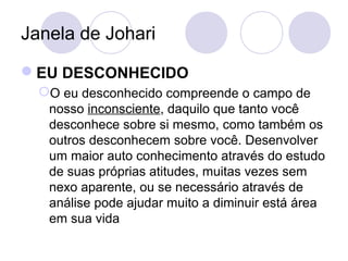 Janela de Johari
EU DESCONHECIDO
O eu desconhecido compreende o campo de
nosso inconsciente, daquilo que tanto você
desconhece sobre si mesmo, como também os
outros desconhecem sobre você. Desenvolver
um maior auto conhecimento através do estudo
de suas próprias atitudes, muitas vezes sem
nexo aparente, ou se necessário através de
análise pode ajudar muito a diminuir está área
em sua vida
 