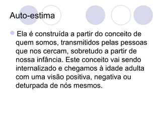 Auto-estima
Ela é construída a partir do conceito de
quem somos, transmitidos pelas pessoas
que nos cercam, sobretudo a partir de
nossa infância. Este conceito vai sendo
internalizado e chegamos à idade adulta
com uma visão positiva, negativa ou
deturpada de nós mesmos.
 