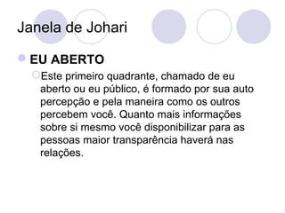 Janela de Johari
EU ABERTO
Este primeiro quadrante, chamado de eu
aberto ou eu público, é formado por sua auto
percepção e pela maneira como os outros
percebem você. Quanto mais informações
sobre si mesmo você disponibilizar para as
pessoas maior transparência haverá nas
relações.
 