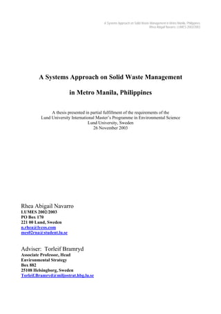 A Systems Approach on Solid Waste Management in Metro Manila, Philippines
Rhea Abigail Navarro, LUMES 2002/2003
A Systems Approach on Solid Waste Management
in Metro Manila, Philippines
A thesis presented in partial fulfillment of the requirements of the
Lund University International Master’s Programme in Environmental Science
Lund University, Sweden
26 November 2003
Rhea Abigail Navarro
LUMES 2002/2003
PO Box 170
221 00 Lund, Sweden
n.rhea@lycos.com
mes02rna@student.lu.se
Adviser: Torleif Bramryd
Associate Professor, Head
Environmental Strategy
Box 882
25108 Helsingborg, Sweden
Torleif.Bramryd@miljostrat.hbg.lu.se
 