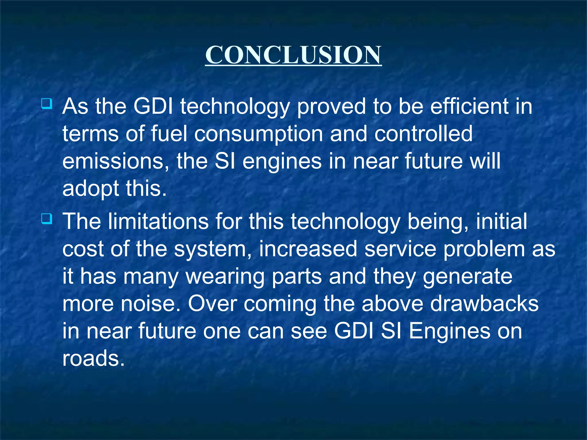 CONCLUSION
 As the GDI technology proved to be efficient in
terms of fuel consumption and controlled
emissions, the SI engines in near future will
adopt this.
 The limitations for this technology being, initial
cost of the system, increased service problem as
it has many wearing parts and they generate
more noise. Over coming the above drawbacks
in near future one can see GDI SI Engines on
roads.
 