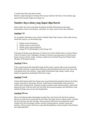 3. Sumber Daya Alam yang selalu tersedia.
Matahari sangat berpengaruh terhadap iklim (cuaca), tumbuhan dan hewan. Sinar matahari juga
dapat diubah menjadi tenaga listrik dengan me

Sumber daya alam yang dapat diperbarui
Ialah sumber daya alam yang dapat diusahakan kembali keberadaannya dan dapat
dimanfaatkan secara terus-menerus, contohnya: air, udara, tanah, hewan dan tumbuhan.

[sunting] Air
Air merupakan kebutuhan utama seluruh makhluk hidup. Bagi manusia selain untuk minum,
mandi dan mencuci, air bermanfaat juga:
1.
2.
3.
4.

sebagai sarana transportasi
sebagai sarana wisata/rekreasi
sebagai sarana irigasi/pengairan
sebagai PLTA (Pembangkit Listrik Tenaga Air)

Cekungan di daratan yang digenangi air terjadi secara alami disebut danau, misalnya Danau
Toba di Sumatera Utara. Sedangkan cekungan di daratan yang digenangi air terjadi karena
buatan manusia disebut waduk, misalnya waduk Sermo di Kulon Progo dan Waduk Gajah
Mungkur di Wonogiri (Jateng).

[sunting] Udara
Udara yang bergerak dan berpindah tempat disebut angin. Lapisan udara yang menyelimuti
bumi disebut atmosfer. Lapisan Ozon berfungsi untuk melindungi bumi dari sinar ultraviolet
yang dipancarkan oleh matahari. Angin dapat dimanfaatkan juga sebagai sumber energi
dengan menggunakan pembangkit listrik kincir angin.

[sunting] Tanah
Tanah adalah lapisan kulit bumi bagian atas yang terbentuk dari pelapukan batuan dan bahan
organik yang hancur oleh proses alamiah. Tanah banyak dimanfaatkan untuk menanam
sumber daya alam pertanian. Pertanian meliputi tanaman untuk makanan pokok, seperti padi,
jagung dan sagu. Palawija terdiri dari ubi-ubian dan kacang-kacangan; dan holtikultura yang
meliputi berbagai jenis sayuran dan buah-buahan.

[sunting] Hewan
Hewan di Indonesia dapat digolongkan menjadi dua, yaitu hewan liar dan hewan piaraan.
Hewan liar ialah hewan yang hidup di alam bebas dan dapat mencari makan sendiri, misalnya
dari jenis burung, ikan dan serangga. Hewan piaraan ialah hewan yang dipelihara untuk
sekadar hobi atau kesenangan semata, misalnya burung perkutut, marmut, kucing dan
kakaktua. Hewan ternak ialah hewan yang dikembangbiakkan untuk kemudian dimanfaatkan
atau diperjualbelikan.

 