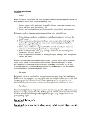[sunting] Tumbuhan
y

Hutan

Hutan merupakan sebuah areal luas yang ditumbuhi beraneka ragam pepohonan. Dilihat dari
jenis pohonnya, hutan dapat dibagi menjadi dua, yaitu:
1. Hutan Homogen ialah hutan yang ditumbuhi oleh satu jenis pohon/tanaman, misal:
hutan jati, hutan pinus, hutan cemara dll.
2. Hutan Heterogen ialah hutan yang ditumbuhi oleh berbagai jenis pohon/tanaman.
Dilihat dari arealnya, hutan dapat dibagi menjadi lima, yaitu sebagai berikut:
1. Hutan lindung ialah hutan yang berfungsi melindungi tanah dari erosi, banjir dan
tanah longsor.
2. Hutan produksi ialah hutan yang berfungsi untuk menghasilkan berbagai produk
industri dan bahan perlengkapan masyarakat, seperti kayu lapis, mebel, bahan
bangunan dan kerajinan tangan.
3. Hutan wisata ialah hutan yang ditujukan khusus untuk menarik para wisatawan
domestik (dalam negeri) maupun wisatawan mancanegara.
4. Hutan suaka alam ialah hutan yang berfungsi memelihara dan melindungi flora
(tumbuhan) dan fauna (hewan).
5. Hutan Mangrove ialah hutan bakau di tepi pantai yang berfungsi untuk menghindari
daratan dari abrasi.
Hasil hutan yang dapat dimanfaatkan oleh kita yaitu: kayu (jati, pinus, cemara, cendana),
damar, rotan, bambu dll. Erosi ialah pengkisan tanah yang disebabkan oleh air hujan.
Reboisasi ialah penanaman/penghijauan kembali hutan yang telah gundul. Abrasi ialah
penyempitan daratan akibat pengikisan tanah yang disebabkan oleh air laut. Korasi ialah
pengikisan daratan yang disebabkan oleh angin.
y

Pertanian

Pertanian di Indonesia menghasilkan berbagai macam tumbuhan, antara lain padi, jagung,
kedelai, sayur-sayuran, cabai, bawang dan berbagai macam buah-buahan, seperti jeruk, apel,
mangga, dan durian. Indonesia dikenal sebagai negara agraris karena sebagian besar
penduduk Indonesia mempunyai pencaharian di bidang pertanian atau bercocok tanam.
y

Perkebunan

Jenis tanaman perkebunan yang ada di Indonesia meliputi karet, cokelat, teh tembakau, kina,
kelapa sawit, kapas, cengkih dan tebu. Berbagai jenis di antara tanaman tersebut merupakan
tanaman ekspor (kegiatan mengirim barang ke luar negeri ) yang menghasilkan devisa
(tabungan bagi negara ).

[sunting] Teks judul
[sunting] Sumber daya alam yang tidak dapat diperbarui

 