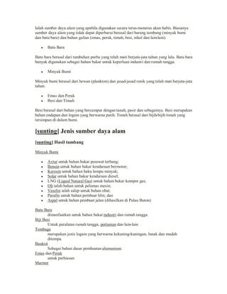 Ialah sumber daya alam yang apabila digunakan secara terus-menerus akan habis. Biasanya
sumber daya alam yang tidak dapat diperbarui berasal dari barang tambang (minyak bumi
dan batu bara) dan bahan galian (emas, perak, timah, besi, nikel dan lain-lain).
y

Batu Bara

Batu bara berasal dari tumbuhan purba yang telah mati berjuta-juta tahun yang lalu. Batu bara
banyak digunakan sebagai bahan bakar untuk keperluan industri dan rumah tangga.
y

Minyak Bumi

Minyak bumi berasal dari hewan (plankton) dan jasad-jasad renik yang telah mati berjuta-juta
tahun.
y
y

Emas dan Perak
Besi dan Timah

Besi berasal dari bahan yang bercampur dengan tanah, pasir dan sebagainya. Besi merupakan
bahan endapan dan logam yang berwarna putih. Timah berasal dari bijih-bijih timah yang
tersimpan di dalam bumi.

[sunting] Jenis sumber daya alam
[sunting] Hasil tambang
Minyak Bumi
y
y
y
y
y
y
y
y
y

Avtur untuk bahan bakar pesawat terbang;
Bensin untuk bahan bakar kendaraan bermotor;
Kerosin untuk bahan baku lampu minyak;
Solar untuk bahan bakar kendaraan diesel;
LNG (Liquid Natural Gas) untuk bahan bakar kompor gas;
Oli ialah bahan untuk pelumas mesin;
Vaselin ialah salep untuk bahan obat;
Parafin untuk bahan pembuat lilin; dan
Aspal untuk bahan pembuat jalan (dihasilkan di Pulau Buton)

Batu Bara
dimanfaatkan untuk bahan bakar industri dan rumah tangga.
Biji Besi
Untuk peralatan rumah tangga, pertanian dan lain-lain
Tembaga
merupakan jenis logam yang berwarna kekuning-kuningan, lunak dan mudah
ditempa.
Bauksit
Sebagai bahan dasar pembuatan alumunium.
Emas dan Perak
untuk perhiasan
Marmer

 