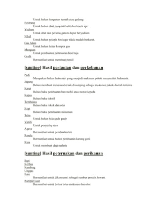 Untuk bahan bangunan rumah atau gedung
Belerang
Untuk bahan obat penyakit kulit dan korek api
Yodium
Untuk obat dan peramu garam dapur beryodium
Nikel
Untuk bahan pelapis besi agar tidak mudah berkarat.
Gas Alam
Untuk bahan bakar kompor gas
Mangaan
Untuk pembuatan pembuatan besi baja
Grafit
Bermanfaat untuk membuat pensil

[sunting] Hasil pertanian dan perkebunan
Padi
Merupakan bahan baku nasi yang menjadi makanan pokok masyarakat Indonesia.
Jagung
Bahan membuat makanan ternak di samping sebagai makanan pokok daerah tertentu
Karet
Bahan baku pembuatan ban mobil atau motor/sepeda
Kapas
Bahan baku tekstil
Tembakau
Bahan baku rokok dan obat
Kopi
Bahan baku pembuatan minuman
Tebu
Untuk bahan baku gula pasir
Vanili
Untuk penyedap rasa
Agave
Bermanfaat untuk pembuatan tali
Rosela
Bermanfaat untuk bahan pembuatan karung goni
Kina
Untuk membuat obat malaria

[sunting] Hasil peternakan dan perikanan
Sapi
Kerbau
Kambing
Unggas
Ikan
Bermanfaat untuk dikonsumsi sebagai sumber protein hewani
Rumput Laut
Bermanfaat untuk bahan baku makanan dan obat

 