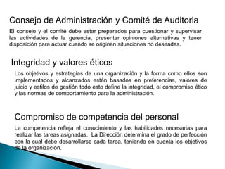 Consejo de Administración y Comité de Auditoria
El consejo y el comité debe estar preparados para cuestionar y supervisar
las actividades de la gerencia, presentar opiniones alternativas y tener
disposición para actuar cuando se originan situaciones no deseadas.
Integridad y valores éticos
Los objetivos y estrategias de una organización y la forma como ellos son
implementados y alcanzados están basados en preferencias, valores de
juicio y estilos de gestión todo esto define la integridad, el compromiso ético
y las normas de comportamiento para la administración.
Compromiso de competencia del personal
La competencia refleja el conocimiento y las habilidades necesarias para
realizar las tareas asignadas. La Dirección determina el grado de perfección
con la cual debe desarrollarse cada tarea, teniendo en cuenta los objetivos
de la organización.
 