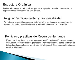 Estructura Orgánica
Define el marco en el cual se planifica, ejecuta, manda, comunican y
supervisan las actividades de una entidad.
Asignación de autoridad y responsabilidad
Se refiere a la medida en que se autoriza a los equipos o a las personas en
forma individual a utilizar iniciativas al memento de enfrentar problemas.
Políticas y practicas de Recursos Humanos
Estas practicas tienen que ver con contratación, orientación, entrenamiento,
evaluación, asesoramiento, promoción, remuneraciones, como también el
indicarla a los empleados los niveles de integridad, ética y competencia que
de ellos se espera.
 