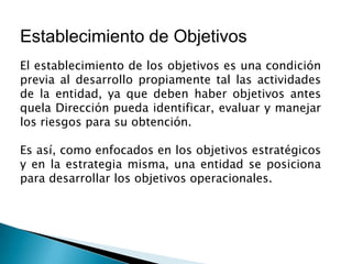 Establecimiento de Objetivos
El establecimiento de los objetivos es una condición
previa al desarrollo propiamente tal las actividades
de la entidad, ya que deben haber objetivos antes
quela Dirección pueda identificar, evaluar y manejar
los riesgos para su obtención.
Es así, como enfocados en los objetivos estratégicos
y en la estrategia misma, una entidad se posiciona
para desarrollar los objetivos operacionales.
 