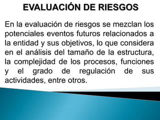 EVALUACIÓN DE RIESGOS
En la evaluación de riesgos se mezclan los
potenciales eventos futuros relacionados a
la entidad y sus objetivos, lo que considera
en el análisis del tamaño de la estructura,
la complejidad de los procesos, funciones
y el grado de regulación de sus
actividades, entre otros.
 