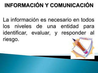 INFORMACIÓN Y COMUNICACIÓN
La información es necesario en todos
los niveles de una entidad para
identificar, evaluar, y responder al
riesgo.
 