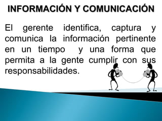 INFORMACIÓN Y COMUNICACIÓN
El gerente identifica, captura y
comunica la información pertinente
en un tiempo y una forma que
permita a la gente cumplir con sus
responsabilidades.
 