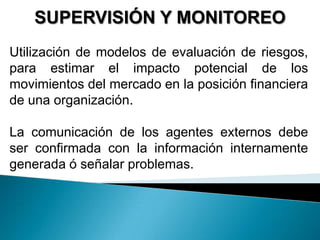 SUPERVISIÓN Y MONITOREO
Utilización de modelos de evaluación de riesgos,
para estimar el impacto potencial de los
movimientos del mercado en la posición financiera
de una organización.
La comunicación de los agentes externos debe
ser confirmada con la información internamente
generada ó señalar problemas.
 