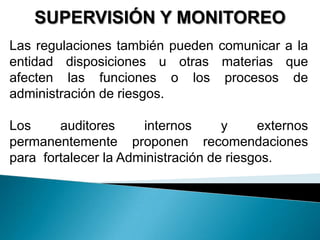 SUPERVISIÓN Y MONITOREO
Las regulaciones también pueden comunicar a la
entidad disposiciones u otras materias que
afecten las funciones o los procesos de
administración de riesgos.
Los auditores internos y externos
permanentemente proponen recomendaciones
para fortalecer la Administración de riesgos.
 