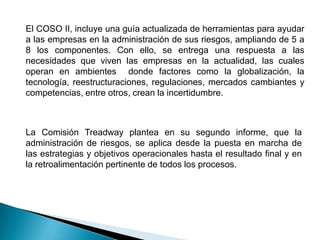 El COSO II, incluye una guía actualizada de herramientas para ayudar
a las empresas en la administración de sus riesgos, ampliando de 5 a
8 los componentes. Con ello, se entrega una respuesta a las
necesidades que viven las empresas en la actualidad, las cuales
operan en ambientes donde factores como la globalización, la
tecnología, reestructuraciones, regulaciones, mercados cambiantes y
competencias, entre otros, crean la incertidumbre.
La Comisión Treadway plantea en su segundo informe, que la
administración de riesgos, se aplica desde la puesta en marcha de
las estrategias y objetivos operacionales hasta el resultado final y en
la retroalimentación pertinente de todos los procesos.
 