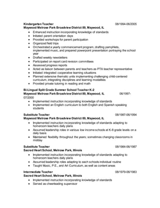 Kindergarten Teacher 08/1994-06/2005
Maywood Melrose Park Broadview District 89, Maywood, IL
 Enhanced instruction incorporating knowledge of standards
 Initiated parent orientation days
 Provided workshops for parent participation
 Organized field trips
 Orchestrated a yearly commencement program, drafting pamphlets,
implemented music, and prepared powerpoint presentation portraying the school
year
 Drafted weekly newsletters
 Participated on report card revision committees
 Assessed progress reports
 Acted as liaison between parents and teachers as PTA teacher representative
 Initiated integrated cooperative learning situations
 Planned extensive thematic units implementing challenging child-centered
curriculum, integrating disciplines and learning modalities
 Provided private tutoring in reading and math
Bi-Lingual Split Grade Summer School Teacher K-2
Maywood Melrose Park Broadview District 89, Maywood, IL 06/1997-
07/2000
 Implemented instruction incorporating knowledge of standards
 Implemented an English curriculum to both English and Spanish speaking
students
Substitute Teacher 08/1987-06/1994
Maywood Melrose Park Broadview District 89, Maywood, IL
 Implemented instruction incorporating knowledge of standards adapting to
homeroom teachers daily plans
 Assumed leadership roles in various low income schools at K-8 grade levels on a
daily basis
 Maintained flexibility throughout the years; sometimes changing classrooms in
midday
Substitute Teacher 08/1984-06/1987
Sacred Heart School, Melrose Park, Illinois
 Implemented instruction incorporating knowledge of standards adapting to
homeroom teachers daily plans
 Assumed leadership roles adapting to each schools individual routine
 Taught Music, P.E., and Art Curriculum, as well as content areas
Intermediate Teacher 08/1979-06/1983
Sacred Heart School, Melrose Park, Illinois
 Implemented instruction incorporating knowledge of standards
 Served as cheerleading supervisor
 