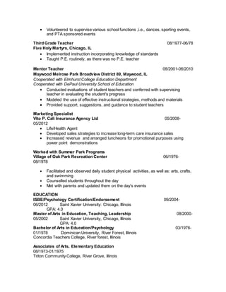  Volunteered to supervise various school functions ,i.e., dances, sporting events,
and PTA sponsored events
Third Grade Teacher 08/1977-06/78
Five Holy Martyrs, Chicago, IL
 Implemented instruction incorporating knowledge of standards
 Taught P.E. routinely, as there was no P.E. teacher
Mentor Teacher 08/2001-06/2010
Maywood Melrose Park Broadview District 89, Maywood, IL
Cooperated with Elmhurst College Education Department
Cooperated with DePaul University School of Education
 Conducted evaluations of student teachers and conferred with supervising
teacher in evaluating the student's progress
 Modeled the use of effective instructional strategies, methods and materials
 Provided support, suggestions, and guidance to student teachers
Marketing Specialist
Vito P. Cali Insurance Agency Ltd 05/2008-
05/2012
 Life/Health Agent
 Developed sales strategies to increase long-term care insurance sales
 Increased revenue and arranged luncheons for promotional purposes using
power point demonstrations
Worked with Summer Park Programs
Village of Oak Park Recreation Center 06/1976-
08/1978
 Facilitated and observed daily student physical activities, as well as: arts, crafts,
and swimming
 Counselled students throughout the day
 Met with parents and updated them on the day’s events
EDUCATION
ISBE/Psychology Certification/Endorsement 09/2004-
06/2012 Saint Xavier University: Chicago, Illinois
GPA: 4.0
Master of Arts in Education, Teaching, Leadership 08/2000-
05/2002 Saint Xavier University, Chicago, Illinois
GPA: 4.0
Bachelor of Arts in Education/Psychology 03/1976-
01/1978 Dominican University, River Forest, Illinois
Concordia Teachers College, River forest, Illinois
Associates of Arts, Elementary Education
08/1973-01/1975
Triton Community College, River Grove, Illinois
 