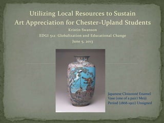 Utilizing Local Resources to Sustain
Art Appreciation for Chester-Upland Students
Kristin Swanson
EDGI 512: Globalization and Educational Change
June 5, 2013
Japanese Cloisonné Enamel
Vase (one of a pair) Meiji
Period (1868-1912) Unsigned
 