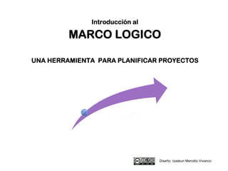 Introducción al
MARCO LOGICO
UNA HERRAMIENTA PARA PLANIFICAR PROYECTOS
Diseño: Izaskun Merodio Vivanco
 