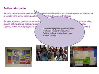 Análisis del contexto
Se trata de analizar la realidad social, económica o política en la que se pone en marcha el
proyecto para ver si éste va en línea o en contra de otras estrategias.
En este apartado podríamos incluir las conclusiones de diagnósticos, estudios sectoriales,
planes estratégicos o programas públicos que toquen el ámbito de nuestro proyecto.
(ejem: política municipal, plan estratégico del municipio, leyes o decretos relacionados..)
Datos desagregados por sexo, edad,
niveles socioeconómicos, etnias…
Política, cultura, costumbres, roles,
ámbito doméstico…
 