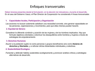 Enfoques transversales
Deben tenerse presentes desde la formulación, en la elección de indicadores y durante el desarrollo.
En el caso del Gobierno Vasco, el Plan Director de Cooperación ha considerado 4 líneas transversales
1. Capacidades locales, Participación y Organización
Las acciones no buscan solamente satisfacer una necesidad concreta, sino generar capacidades en
las personas, organizaciones y movimientos, para que ellas mismas puedan hacerlo.
2. Equidad de Género
Considerar la diferente condición y posición de las mujeres y de los hombres implicados. Hay que
formular objetivos orientados a disminuir los desequilibrios entre hombres y mujeres a través de
estrategias de empoderamiento.
3. Derechos Humanos
Asumir a la población sujeto no como personas o grupos beneficiarios sino como titulares de
derechos y libertades, y a reforzar dichas titularidades individuales y colectivas.
4. Sostenibilidad Ecológica
Fomentar y defender hábitos sostenibles ecológicamente y promover análisis críticos y estrategias
alternativas de desarrollo.
 