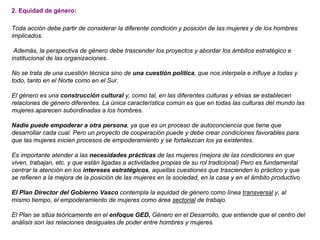 2. Equidad de género:
Toda acción debe partir de considerar la diferente condición y posición de las mujeres y de los hombres
implicados.
Además, la perspectiva de género debe trascender los proyectos y abordar los ámbitos estratégico e
institucional de las organizaciones.
No se trata de una cuestión técnica sino de una cuestión política, que nos interpela e influye a todas y
todo, tanto en el Norte como en el Sur.
El género es una construcción cultural y, como tal, en las diferentes culturas y etnias se establecen
relaciones de género diferentes. La única característica común es que en todas las culturas del mundo las
mujeres aparecen subordinadas a los hombres.
Nadie puede empoderar a otra persona, ya que es un proceso de autoconciencia que tiene que
desarrollar cada cual. Pero un proyecto de cooperación puede y debe crear condiciones favorables para
que las mujeres inicien procesos de empoderamiento y se fortalezcan los ya existentes.
Es importante atender a las necesidades prácticas de las mujeres (mejora de las condiciones en que
viven, trabajan, etc. y que están ligadas a actividades propias de su rol tradicional) Pero es fundamental
centrar la atención en los intereses estratégicos, aquellas cuestiones que trascienden lo práctico y que
se refieren a la mejora de la posición de las mujeres en la sociedad, en la casa y en el ámbito productivo
El Plan Director del Gobierno Vasco contempla la equidad de género como línea transversal y, al
mismo tiempo, el empoderamiento de mujeres como área sectorial de trabajo.
El Plan se sitúa teóricamente en el enfoque GED, Género en el Desarrollo, que entiende que el centro del
análisis son las relaciones desiguales de poder entre hombres y mujeres.
 